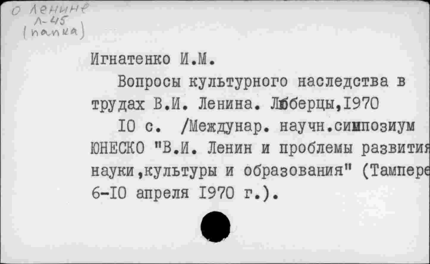 ﻿о
( Л У Л
Игнатенко И.М.
Вопросы культурного наследства в трудах В.И. Ленина. Люберцы,1970
10 с. /Междунар. научн.сиипозиум ЮНЕСКО ”В.И. Ленин и проблемы развитие науки,культуры и образования” (Тампере 6-10 апреля 1970 г.).